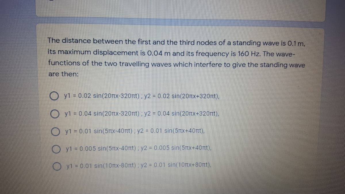 The distance between the first and the third nodes of a standing wave is 0.1 m,
its maximumn displacement is 0.04 m and its frequency is 160 Hz. The wave-
functions of the two travelling waves which interfere to give the standing wave
are then:
O yl = 0.02 sin(20x-320rtt), y2 = 0.02 sin(20rtx+320rt),
O y1 = 0.04 sin(20rx-320rt), y2 = 0.04 sin(20rIX=320nt),
O yl = 0.01 sin(5Tx-40rtt) y2 0.01 sin(5nx+40mt),
O y1 = 0.005 sin(5Ttx-40rtt) , y2 0.005 sin(5rx+40nt),
Oyl= 0.01 sin(10nx-80rtt), y2 0.01 sin(10rtx-80nt),
