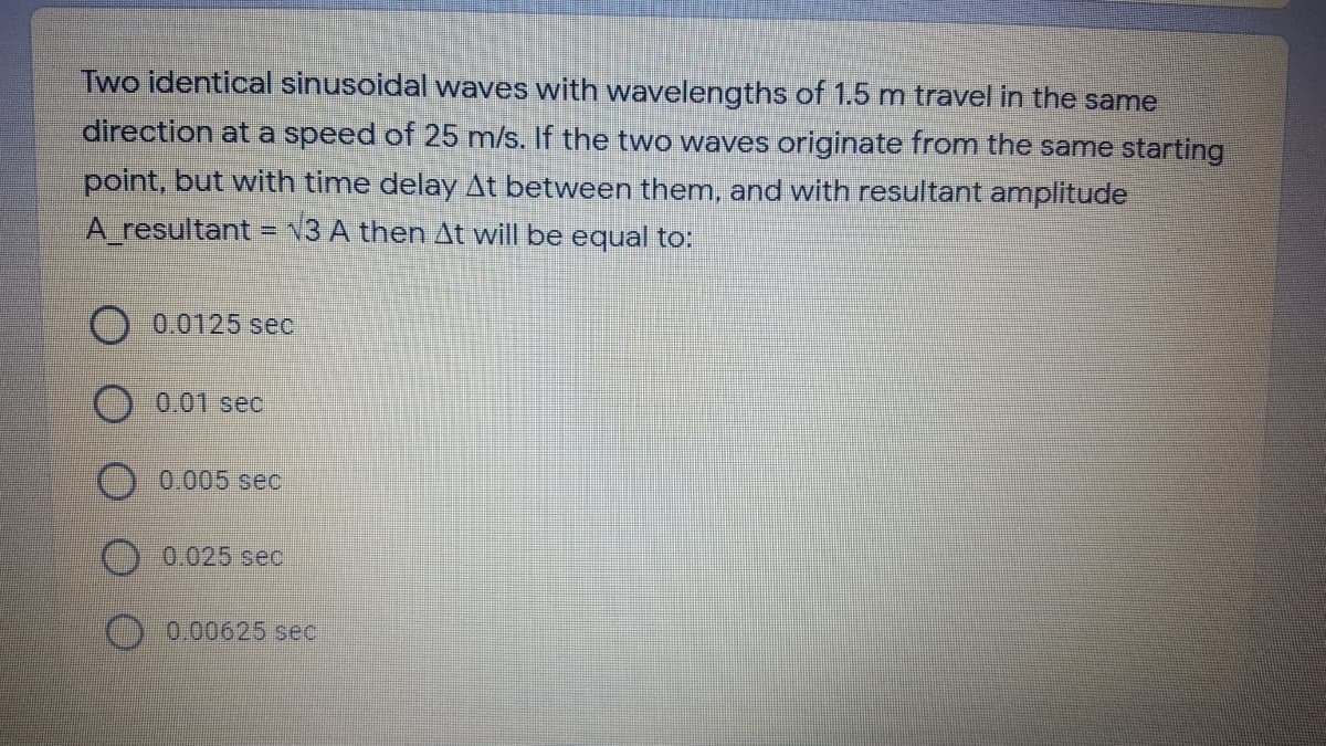 Two identical sinusoidal waves with wavelengths of 1.5 m travel in the same
direction at a speed of 25 m/s. If the two waves originate from the same starting
point, but with time delay At between them, and with resultant amplitude
A_resultant = N3 A then At will be equal to:
0.0125 sec
0.01 sec
0.005 sec
O 0.025 sec
O 0.00625 sec
O O O O
