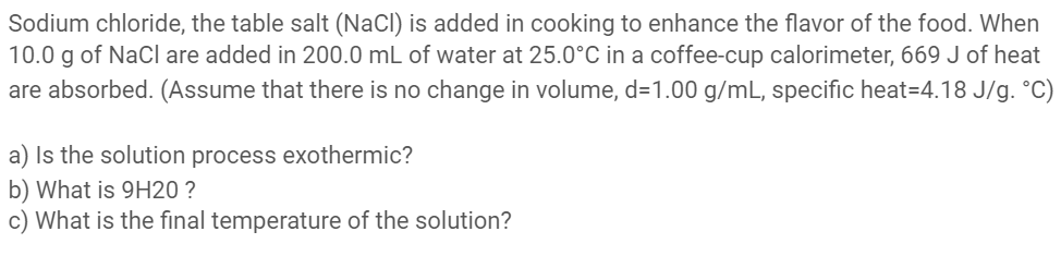Sodium chloride, the table salt (NaCl) is added in cooking to enhance the flavor of the food. When
10.0 g of NaCl are added in 200.0 mL of water at 25.0°C in a coffee-cup calorimeter, 669 J of heat
are absorbed. (Assume that there is no change in volume, d=1.00 g/mL, specific heat=4.18 J/g. °C)
a) Is the solution process exothermic?
b) What is 9H20 ?
c) What is the final temperature of the solution?
