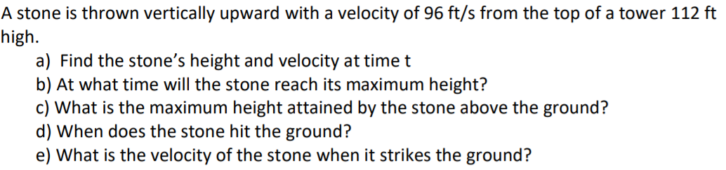 A stone is thrown vertically upward with a velocity of 96 ft/s from the top of a tower 112 ft
high.
a) Find the stone's height and velocity at time t
b) At what time will the stone reach its maximum height?
c) What is the maximum height attained by the stone above the ground?
d) When does the stone hit the ground?
e) What is the velocity of the stone when it strikes the ground?
