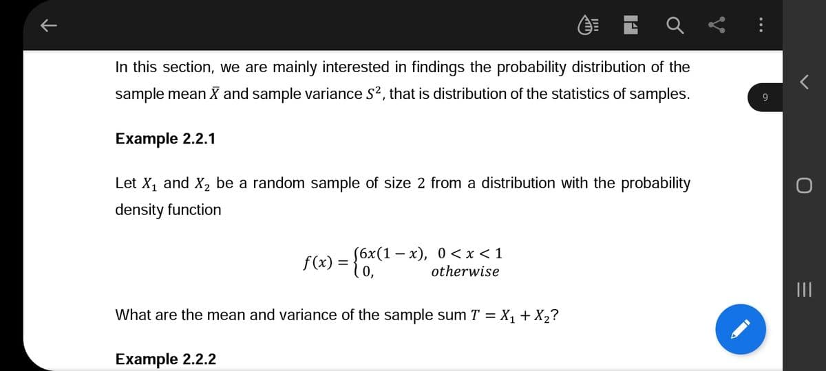 K
In this section, we are mainly interested in findings the probability distribution of the
sample mean X and sample variance S², that is distribution of the statistics of samples.
Example 2.2.1
Let X₁ and X₂ be a random sample of size 2 from a distribution with the probability
density function
f(x) =
=
(6x(1-x), 0<x< 1
0,
otherwise
What are the mean and variance of the sample sum T = X₁ + X₂?
Example 2.2.2
9