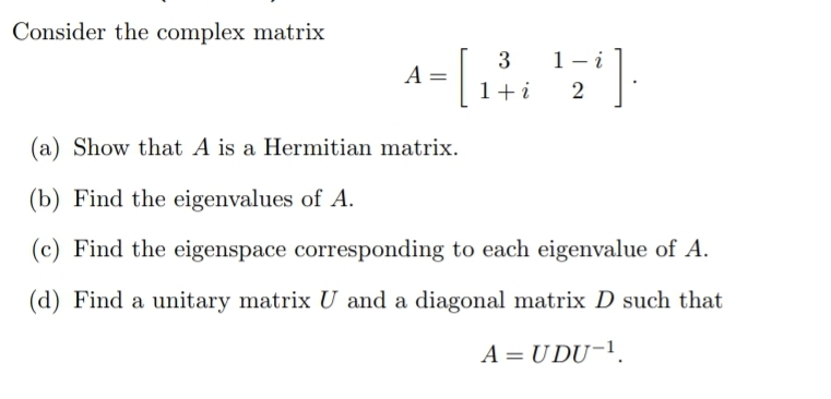 Consider the complex matrix
3
1- i
A
1+i
(a) Show that A is a Hermitian matrix.
(b) Find the eigenvalues of A.
(c) Find the eigenspace corresponding to each eigenvalue of A.
(d) Find a unitary matrix U and a diagonal matrix D such that
A = U DU-1.
