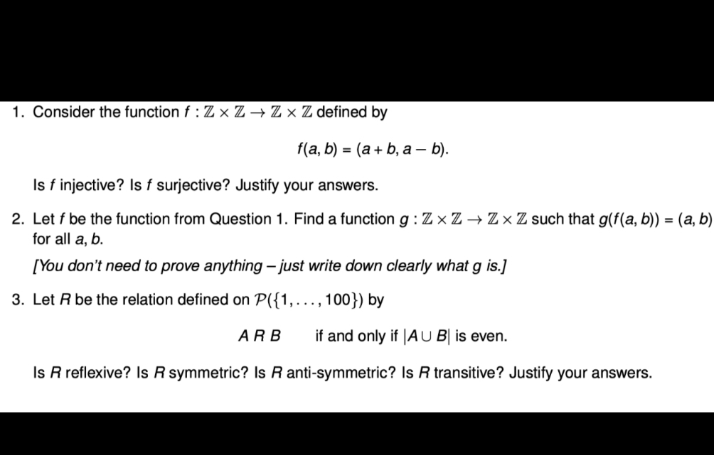 1. Consider the function f : Z × Z → Z × Z defined by
f(a, b) = (a+ b, a - b).
%3D
Is f injective? Is f surjective? Justify your answers.
2. Let f be the function from Question 1. Find a function g : Z × Z → Z × Z such that g(f(a, b)) = (a, b)
for all a, b.
[You don't need to prove anything – just write down clearly what g is.]
3. Let R be the relation defined on P({1,.., 100}) by
.....
ARB
if and only if |A U B| is even.
Is R reflexive? Is R symmetric? Is R anti-symmetric? Is R transitive? Justify your answers.

