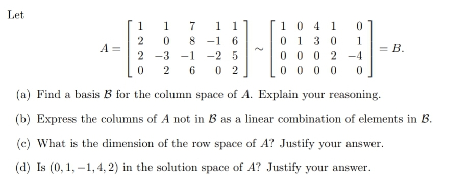 Let
1 1
-1 6
-2 5
6 0 2
1 0 4 1
0 1
0 0 0 2 -4
0 0 0 0
1
1
7
2
A =
2
8.
3 0
1
= B.
-3
–1
-
2
(a) Find a basis B for the column space of A. Explain your reasoning.
(b) Express the columns of A not in B as a linear combination of elements in B.
(c) What is the dimension of the row space of A? Justify your answer.
(d) Is (0, 1, –1, 4, 2) in the solution space of A? Justify your answer.
