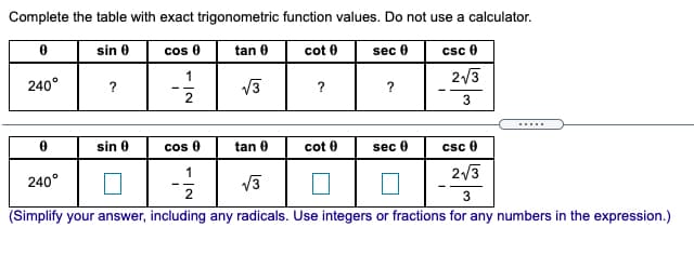 Complete the table with exact trigonometric function values. Do not use a calculator.
sin 0
cos 0
tan 0
cot 0
csc 0
sec 0
240°
V3
2/3
?
?
2
3
.....
sin 0
cos 0
tan 0
cot 0
sec 0
csc 0
240°
V3
2/3
2
3
(Simplify your answer, including any radicals. Use integers or fractions for any numbers in the expression.)

