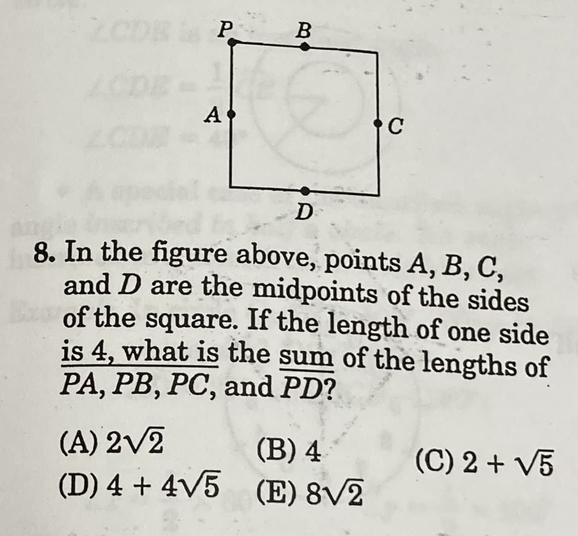 P
B
A
C
D
an
8. In the figure above, points A, B, C,
and D are the midpoints of the sides
of the square. If the length of one side
is 4, what is the sum of the lengths of
PA, PB, PC, and PD?
(A) 2V2
(D) 4 + 4V5 (E) 8/2
(B) 4
(C) 2 + V5
