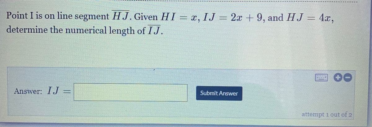 Point I is on line segment HJ. Given HI = x, IJ = 2x +9, and HJ = 4x,
determine the numerical length of IJ.
Answer: IJ =
Submit Answer
attempt 1 out of 2
