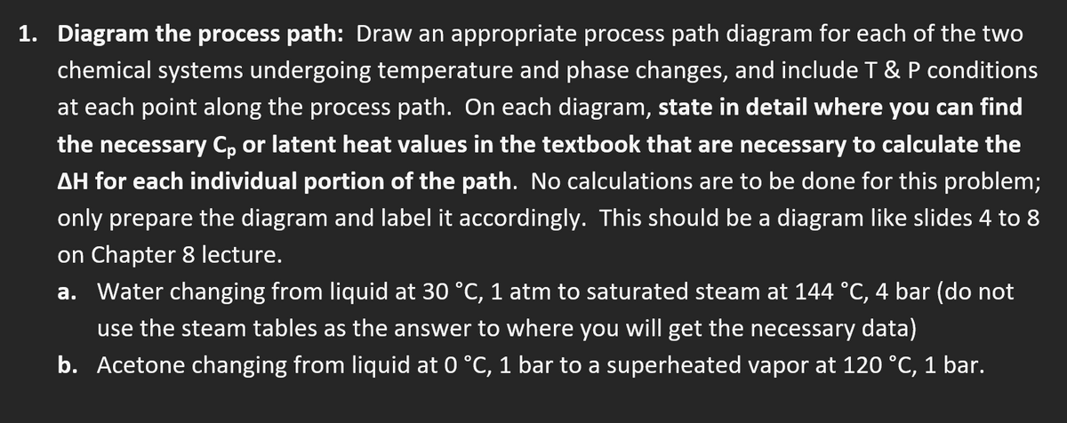 1. Diagram the process path: Draw an appropriate process path diagram for each of the two
chemical systems undergoing temperature and phase changes, and include T & P conditions
at each point along the process path. On each diagram, state in detail where you can find
the necessary Cp or latent heat values in the textbook that are necessary to calculate the
AH for each individual portion of the path. No calculations are to be done for this problem;
only prepare the diagram and label it accordingly. This should be a diagram like slides 4 to 8
on Chapter 8 lecture.
a. Water changing from liquid at 30 °C, 1 atm to saturated steam at 144 °C, 4 bar (do not
use the steam tables as the answer to where you will get the necessary data)
b. Acetone changing from liquid at 0 °C, 1 bar to a superheated vapor at 120 °C, 1 bar.
