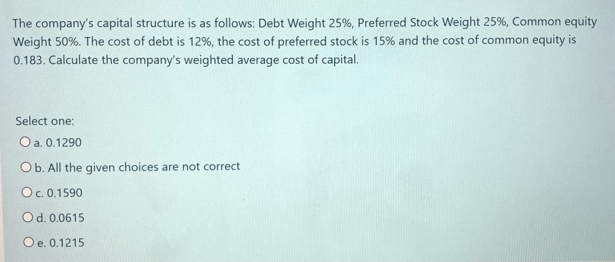 The company's capital structure is as follows: Debt Weight 25%, Preferred Stock Weight 25%, Common equity
Weight 50%. The cost of debt is 12%, the cost of preferred stock is 15% and the cost of common equity is
0.183. Calculate the company's weighted average cost of capital.
Select one:
O a. 0.1290
O b. All the given choices are not correct
O c. 0.1590
O d. 0.0615
O e. 0.1215
