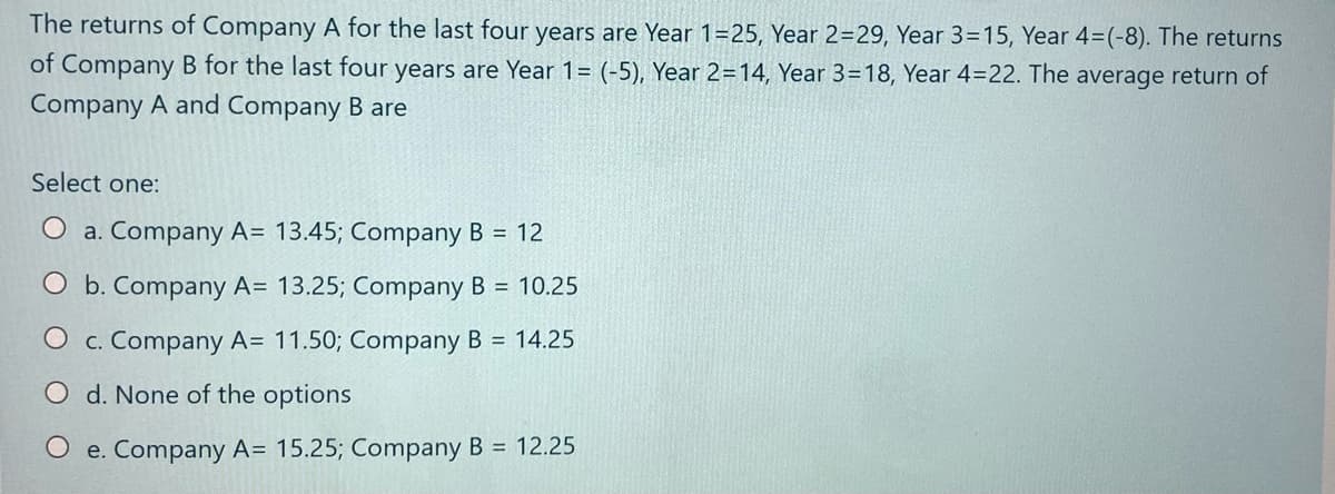 The returns of Company A for the last four years are Year 1=25, Year 2=29, Year 3=15, Year 4=(-8). The returns
of Company B for the last four years are Year 1= (-5), Year 2=14, Year 3=18, Year 4=22. The average return of
Company A and Company B are
Select one:
O a. Company A= 13.45; Company B = 12
O b. Company A= 13.25; Company B = 10.25
O c. Company A= 11.50; Company B = 14.25
d. None of the options
O e. Company A= 15.25; Company B = 12.25
