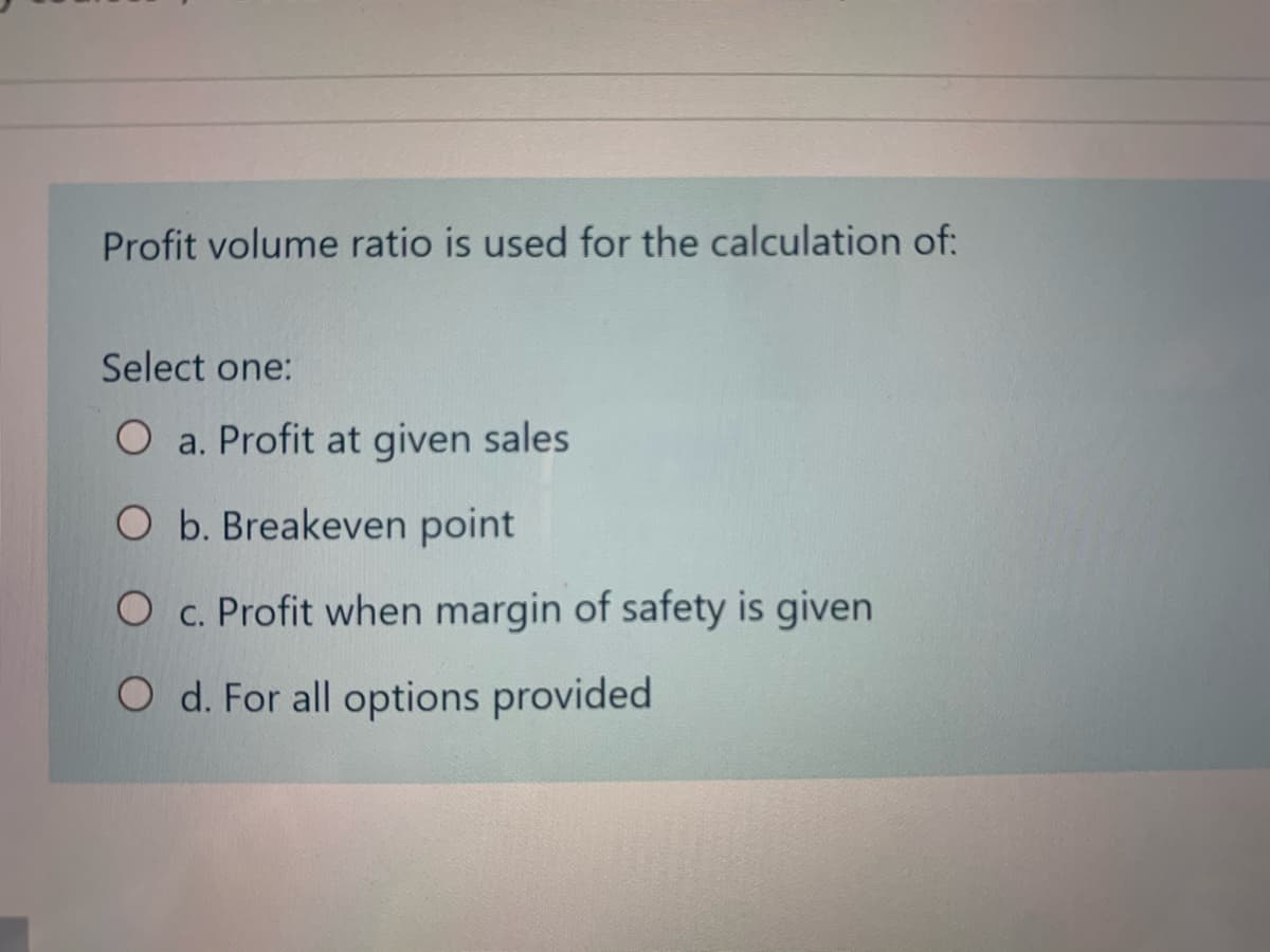 Profit volume ratio is used for the calculation of:
Select one:
O a. Profit at given sales
O b. Breakeven point
O c. Profit when margin of safety is given
O d. For all options provided
