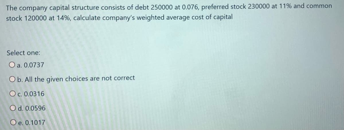 The company capital structure consists of debt 250000 at 0.076, preferred stock 230000 at 11% and common
stock 120000 at 14%, calculate company's weighted average cost of capital
Select one:
O a. 0.0737
O b. All the given choices are not correct
O c. 0.0316
O d. 0.0596
O e. 0.1017
