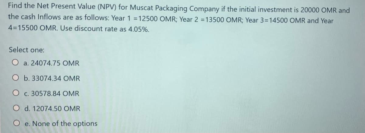 Find the Net Present Value (NPV) for Muscat Packaging Company if the initial investment is 20000 OMR and
the cash Inflows are as follows: Year 1 =12500 OMR; Year 2 =13500 OMR; Year 3=14500 OMR and Year
4=15500 OMR. Use discount rate as 4.05%.
Select one:
O a. 24074.75 OMR
O b. 33074.34 OMR
c. 30578.84 OMR
O d. 12074.50 OMR
O e. None of the options
