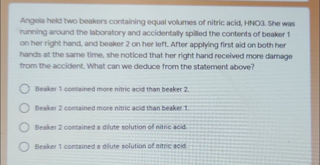 Angela held two beakers containing equal volumes of nitric acid, HNO3. She was
running around the laboratory and accidentally spilled the contents of beaker 1
on her right hand, and beaker 2 on her left. After applying first aid on both her
hands at the same time, she noticed that her right hand received more damage
from the accident. What can we deduce from the statement above?
Beaker 1 contained more nitric acid than beaker 2.
Beaker 2 contained more nitric acid than beaker 1.
Beaker 2 contained a dilute solution of nitric acid.
Beaker 1 contained a dilute solution of nitric acid.
