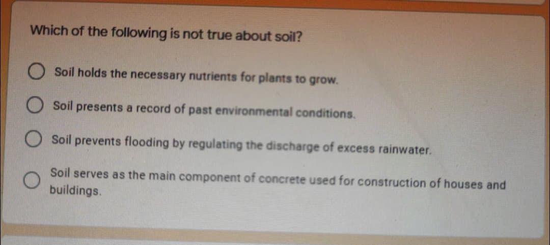 Which of the following is not true about soil?
O Soil holds the necessary nutrients for plants to grow.
Soil presents a record of past environmental conditions.
Soil prevents flooding by regulating the discharge of excess rainwater.
Soil serves as the main component of concrete used for construction of houses and
buildings.
