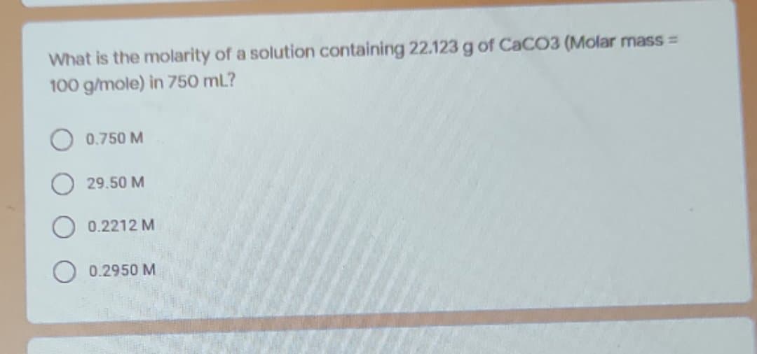 What is the molarity of a solution containing 22.123 g of CaCO3 (Molar mass =
100 g/mole) in 750 mL?
0.750 M
29.50 M
0.2212 M
0.2950 M
