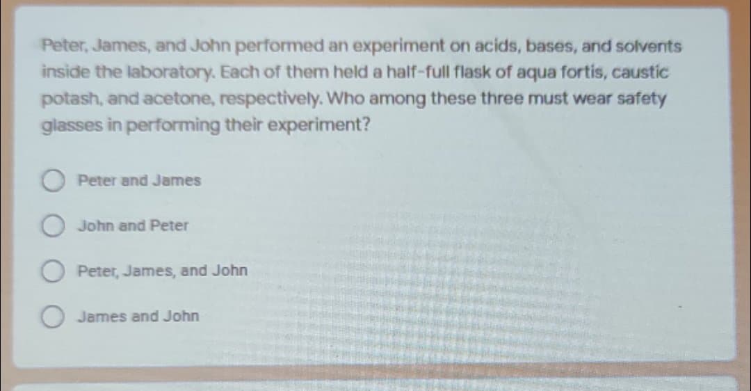 Peter, James, and John performed an experiment on acids, bases, and solvents
inside the laboratory. Each of them held a half-full flask of aqua fortis, caustic
potash, and acetone, respectively. Who among these three must wear safety
glasses in performing their experiment?
Peter and James
John and Peter
Peter, James, and John
O James and John
