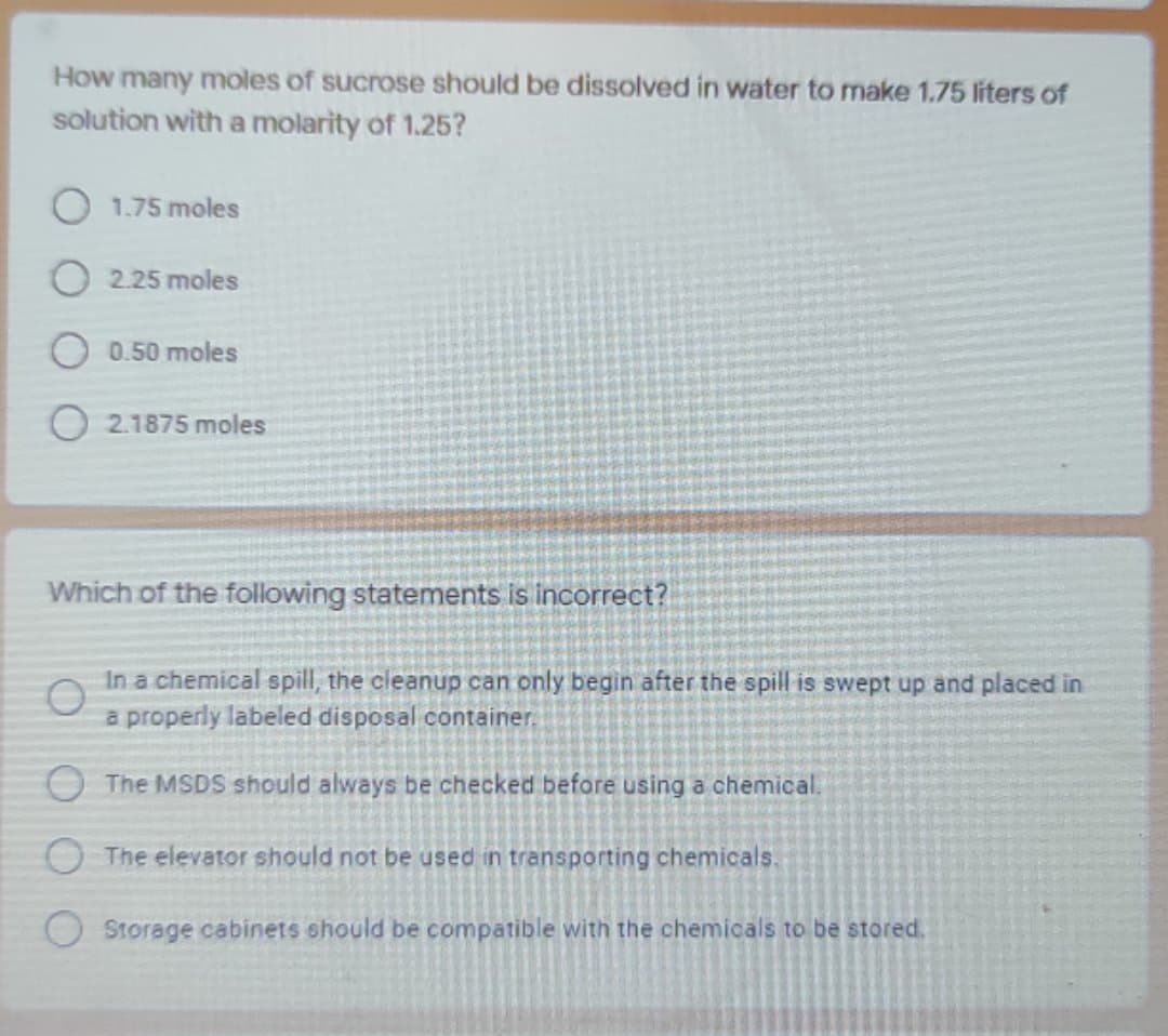 How many moles of sucrose should be dissolved in water to make 1.75 liters of
solution with a molarity of 1.25?
1.75 moles
2.25 moles
0.50 moles
2.1875 moles
Which of the following statements is incorrect?
In a chemical spill, the cleanup can only begin after the spill is swept up and placed in
a properly labeled disposal container.
OThe MSDS should always be checked before using a chemical.
O The elevator should not be used in transporting chemicals.
Storage cabinets should be compatible with the chemicals to be stored.

