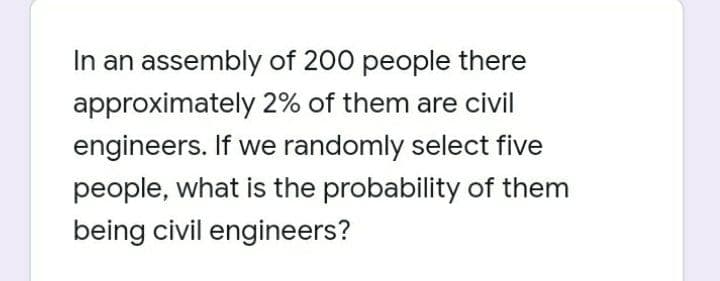 In an assembly of 200 people there
approximately 2% of them are civil
engineers. If we randomly select five
people, what is the probability of them
being civil engineers?
