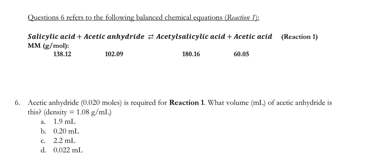 Questions 6 refers to the following balanced chemical equations (Reaction 1):
Salicylic acid + Acetic anhydride 2 Acetylsalicylic acid+ Acetic acid
MM (g/mol):
(Reaction 1)
138.12
102.09
180.16
60.05
6. Acetic anhydride (0.020 moles) is required for Reaction 1. What volume (mL) of acetic anhydride is
this? (density = 1.08 g/mL)
а.
1.9 mL
b. 0.20 mL
с.
2.2 mL
d. 0.022 mL
