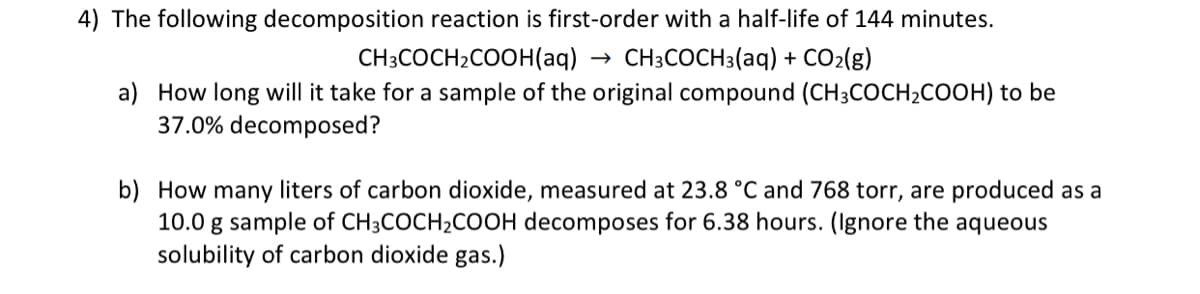 4) The following decomposition reaction is first-order with a half-life of 144 minutes.
CH3COCH2COOH(aq) → CH3COCH3(aq) + CO2(g)
a) How long will it take for a sample of the original compound (CH3COCH2COOH) to be
37.0% decomposed?
b) How many liters of carbon dioxide, measured at 23.8 °C and 768 torr, are produced as a
10.0 g sample of CH3COCH2COOH decomposes for 6.38 hours. (Ignore the aqueous
solubility of carbon dioxide gas.)
