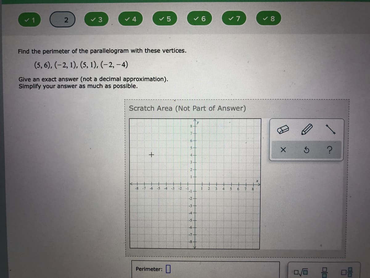 1
2
v 3
v 4
v 5
v 6
Find the perimeter of the parallelogram with these vertices.
(5, 6), (-2, 1), (5, 1), (–2, –4)
Give an exact answer (not a decimal approximation).
Simplify your answer as much as possible.
Scratch Area (Not Part of Answer)
2-
-8
-6
-5
-3
-2
3.
6
-2-
-3
-5-
-6
-7
Perimeter:
