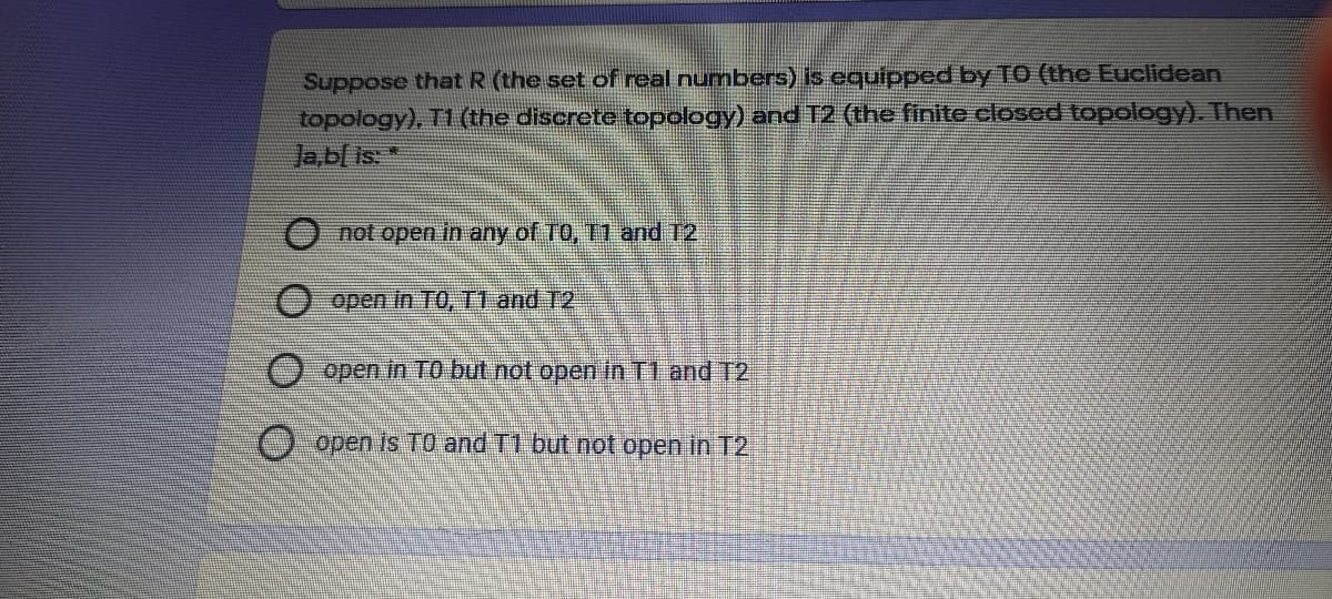 Suppose that R (the set of real numbers) is equipped by TO (the Euclidean
topology), T1 (the discrete topology) and T2 (the finite closed topology). Then
Ja,b[ is: *
O not open in any of TO, 11 and 12.
O open In TO, T1 and T2
O open in TO but not open in T1 and T2
O open is TO and T1 but not open in T2
