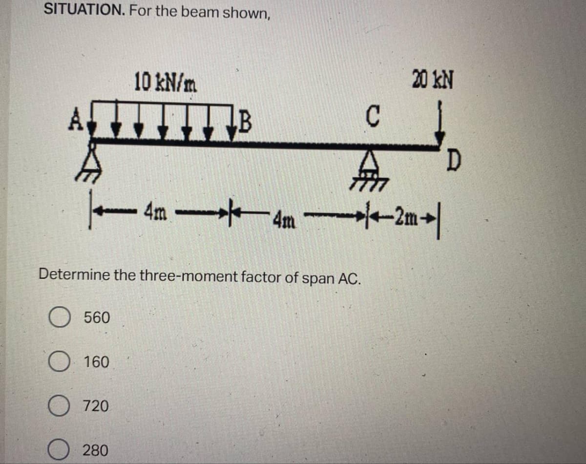 SITUATION. For the beam shown,
10 kN/m
20 kN
- 4m 4m -2m+|
Determine the three-moment factor of span AC.
O 560
O 160
720
280
