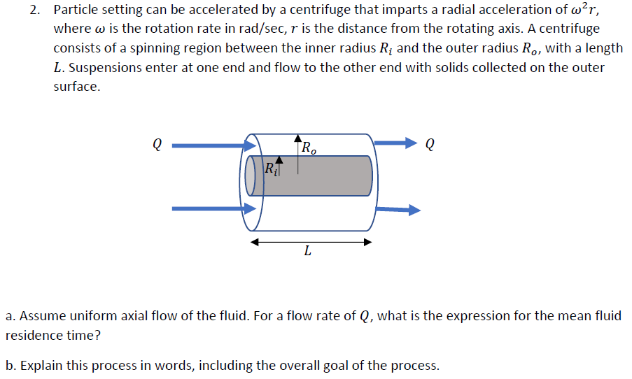 2. Particle setting can be accelerated by a centrifuge that imparts a radial acceleration of w?r,
where w is the rotation rate in rad/sec, r is the distance from the rotating axis. A centrifuge
consists of a spinning region between the inner radius R; and the outer radius R,, with a length
L. Suspensions enter at one end and flow to the other end with solids collected on the outer
surface.
R.
RT
L
a. Assume uniform axial flow of the fluid. For a flow rate of Q, what is the expression for the mean fluid
residence time?
b. Explain this process in words, including the overall goal of the process.
