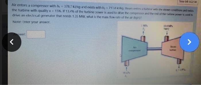 Time left 0:22:28
Air enters a compressor with h = 378.7 kJ/kg and exists with h₂ = 7134 k/kg Steam enters a turbine with the shown conditions and exis's
the turbine with quality x= 15%. If 13.4% of the turbine power is used to drive the compressor and the rest of the turbine power is used to
drive an electrical generator that needs 1.35 MW, what is the mass flow rate of the air (kg/s)?
Note: Enter your answer.
IMP
10.9MP
700C
Answer:
>
<
Air
compressor
08 LP