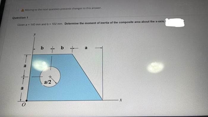 Moving to the next question prevents changes to this answer.
Question 1
Given a 140 mm and b 102 mm. Determine the moment of inertia of the composite area about the x-axis.
a
a/2
