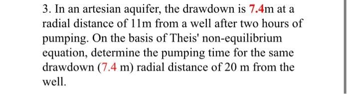 3. In an artesian aquifer, the drawdown is 7.4m at a
radial distance of 11m from a well after two hours of
pumping. On the basis of Theis' non-equilibrium
equation, determine the pumping time for the same
drawdown (7.4 m) radial distance of 20 m from the
well.