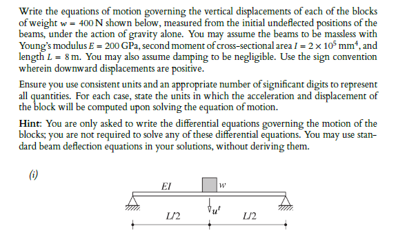 Write the equations of motion governing the vertical displacements of each of the blocks
of weight w= 400 N shown below, measured from the initial undeflected positions of the
beams, under the action of gravity alone. You may assume the beams to be massless with
Young's modulus E = 200 GPa, second moment of cross-sectional area I = 2x 105 mm*, and
length L = 8 m. You may also assume damping to be negligible. Use the sign convention
wherein downward displacements are positive.
Ensure you use consistent units and an appropriate number of significant digits to represent
all quantities. For each case, state the units in which the acceleration and displacement of
the block will be computed upon solving the equation of motion.
Hint: You are only asked to write the differential equations governing the motion of the
blocks; you are not required to solve any of these differential equations. You may use stan-
dard beam deflection equations in your solutions, without deriving them.
(i)
EI
L/2
L/2
