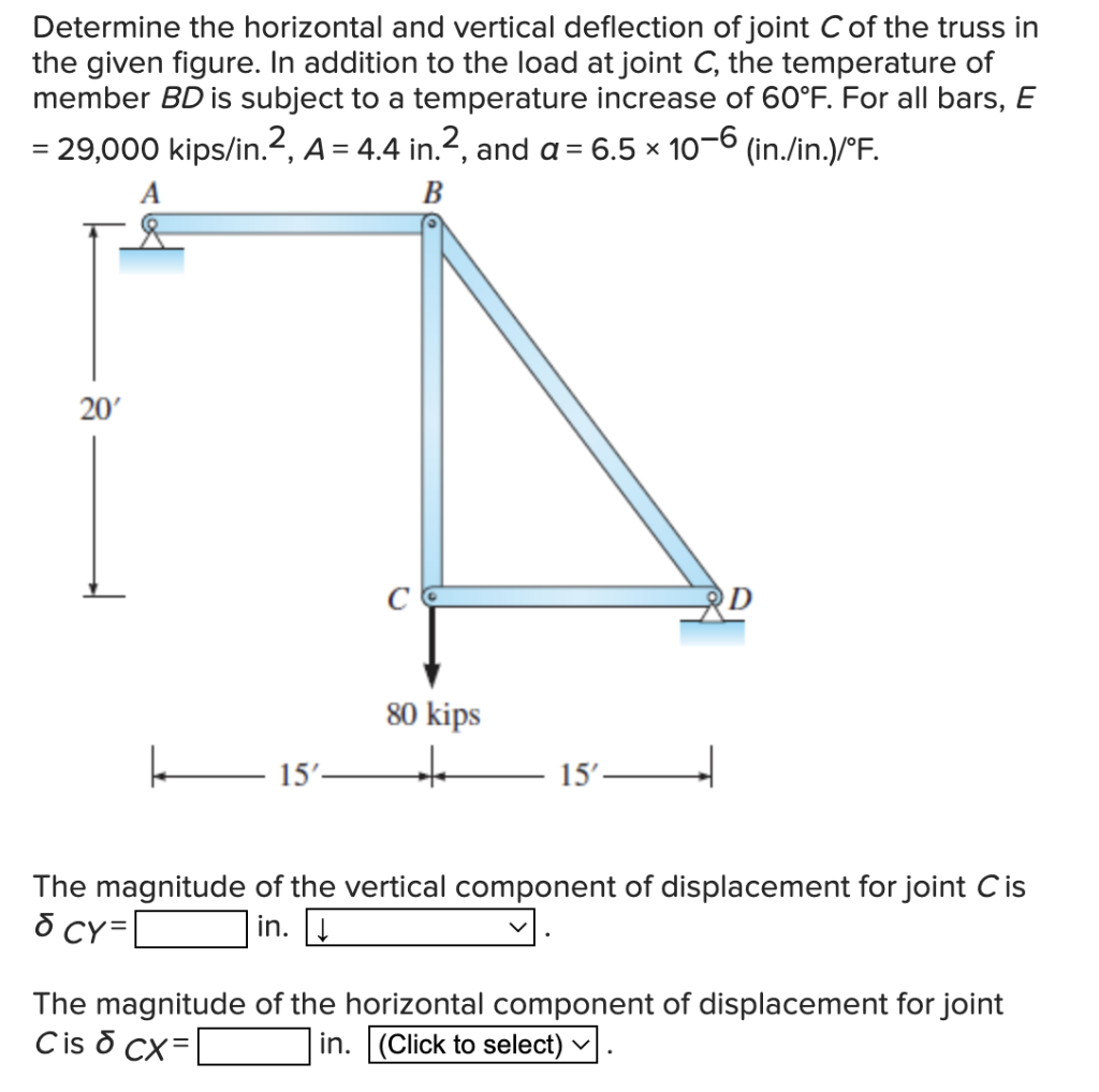Determine the horizontal and vertical deflection of joint C of the truss in
the given figure. In addition to the load at joint C, the temperature of
member BD is subject to a temperature increase of 60°F. For all bars, E
= 29,000 kips/in.2, A = 4.4 in.2, and a = 6.5 × 10-6 (in./in.)/°F.
A
B
80 kips
k
15'-
+++
15'-
The magnitude of the vertical component of displacement for joint Cis
& CY=
in. ↓
The magnitude of the horizontal component of displacement for joint
Cis & CX=
in. (Click to select)
20'