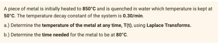 A piece of metal is initially heated to 850°C and is quenched in water which temperature is kept at
50°C. The temperature decay constant of the system is 0.30/min.
a.) Determine the temperature of the metal at any time, T(t), using Laplace Transforms.
b.) Determine the time needed for the metal to be at 80°C.
