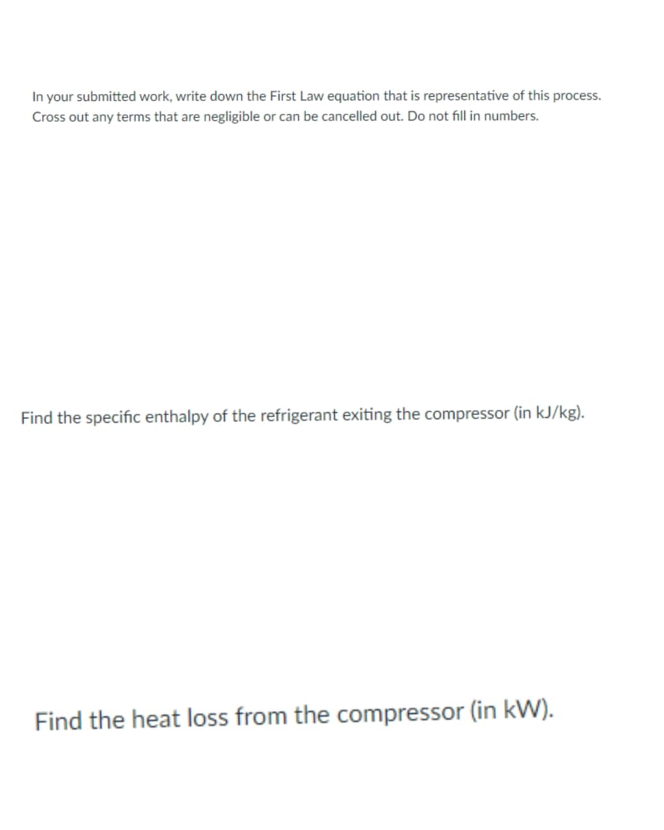 In your submitted work, write down the First Law equation that is representative of this process.
Cross out any terms that are negligible or can be cancelled out. Do not fill in numbers.
Find the specific enthalpy of the refrigerant exiting the compressor (in kJ/kg).
Find the heat loss from the compressor (in kW).