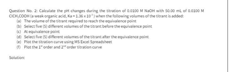 Question No. 2: Calculate the pH changes during the titration of 0.0100 M NaOH with 50.00 mL of 0.0100 M
CICH₂COOH (a weak organic acid, Ka=1.36 x 10) when the following volumes of the titrant is added:
(a) The volume of the titrant required to reach the equivalence point
(b) Select five (5) different volumes of the titrant before the equivalence point
(c) At equivalence point
(d) Select five (5) different volumes of the titrant after the equivalence point
(e) Plot the titration curve using MS Excel Spreadsheet
(f) Plot the 1² order and 2nd order titration curve
Solution: