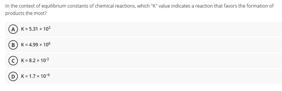 In the context of equilibrium constants of chemical reactions, which "K" value indicates a reaction that favors the formation of
products the most?
A) K= 5.31 x 103
B) K= 4.99 x 106
c) K= 8.2 × 10-3
D) K= 1.7 x 10-6
