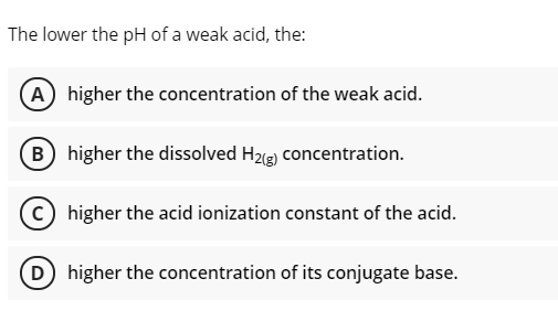 The lower the pH of a weak acid, the:
(A) higher the concentration of the weak acid.
B higher the dissolved H2g) concentration.
c) higher the acid ionization constant of the acid.
D) higher the concentration of its conjugate base.
