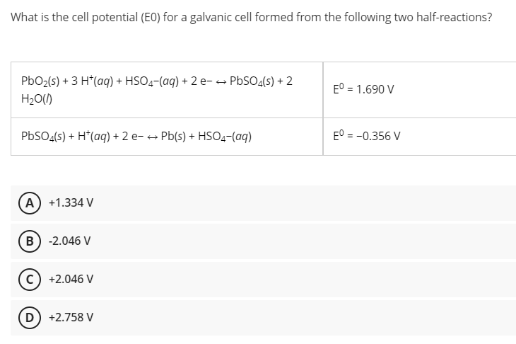 What is the cell potential (EO) for a galvanic cell formed from the following two half-reactions?
PbO2(s) + 3 H*(a) + HSO4-(aq) + 2 e-+ PBSO4(s) + 2
E° = 1.690 V
%3D
H20(1)
PbSO4(s) + H*(aq) + 2 e- → Pb(s) + HSO4-(aq)
E° = -0.356 V
(A) +1.334 V
(B) -2.046 V
c) +2.046 V
D) +2.758 V
