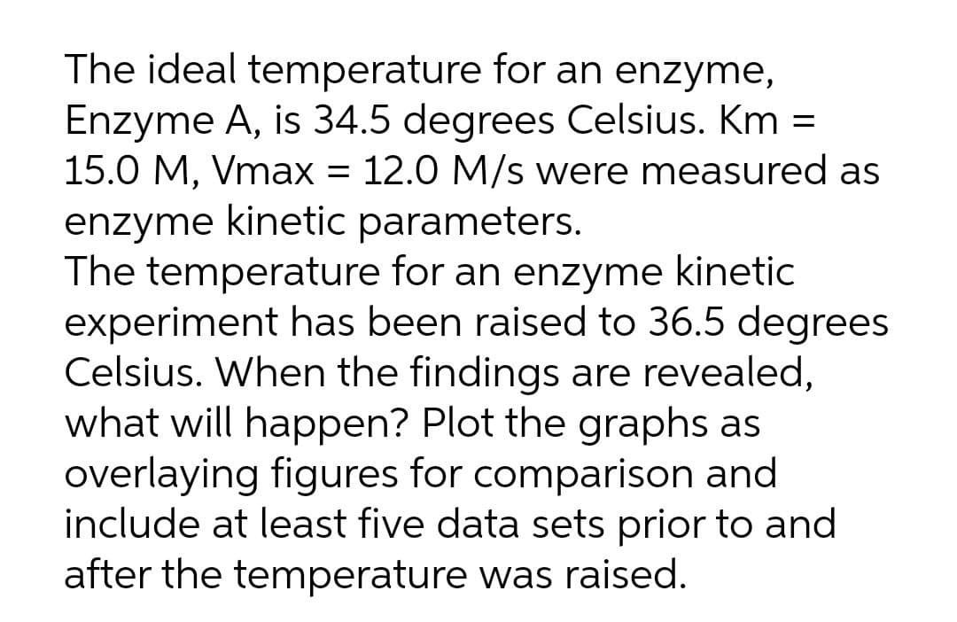 The ideal temperature for an enzyme,
Enzyme A, is 34.5 degrees Celsius. Km =
15.0 M, Vmax = 12.0 M/s were measured as
enzyme kinetic parameters.
The temperature for an enzyme kinetic
experiment has been raised to 36.5 degrees
Celsius. When the findings are revealed,
what will happen? Plot the graphs as
overlaying figures for comparison and
include at least five data sets prior to and
after the temperature was raised.
