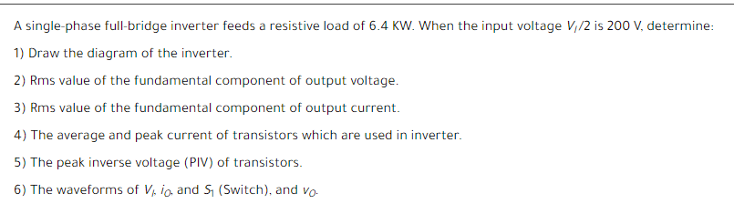 A single-phase full-bridge inverter feeds a resistive load of 6.4 KW. When the input voltage V,/2 is 200 V, determine:
1) Draw the diagram of the inverter.
2) Rms value of the fundamental component of output voltage.
3) Rms value of the fundamental component of output current.
4) The average and peak current of transistors which are used in inverter.
5) The peak inverse voltage (PIV) of transistors.
6) The waveforms of V, io, and S, (Switch), and vo-
