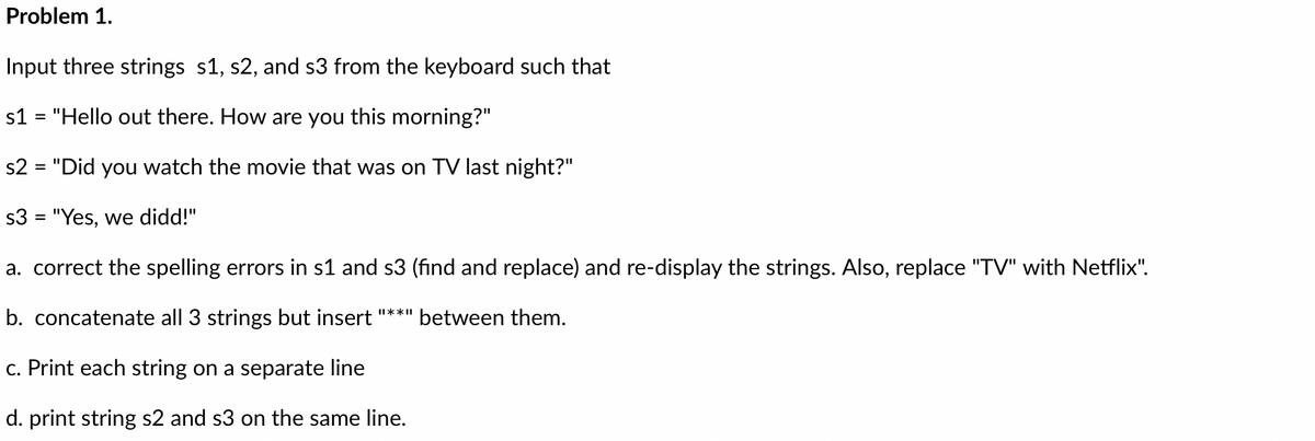 Problem 1.
Input three strings s1, s2, and s3 from the keyboard such that
s1 = "Hello out there. How are you this morning?"
s2 = "Did you watch the movie that was on TV last night?"
s3 = "Yes, we didd!"
a. correct the spelling errors in s1 and s3 (find and replace) and re-display the strings. Also, replace "TV" with Netflix".
b. concatenate all 3 strings but insert "**" between them.
c. Print each string on a separate line
d. print string s2 and s3 on the same line.