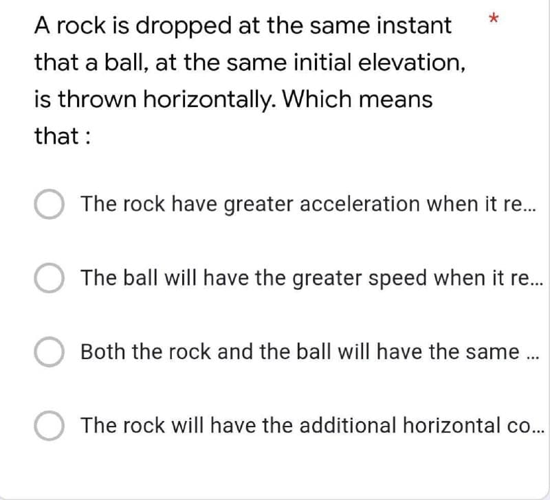 A rock is dropped at the same instant
that a ball, at the same initial elevation,
is thrown horizontally. Which means
that :
The rock have greater acceleration when it re..
The ball will have the greater speed when it re.
Both the rock and the ball will have the same..
The rock will have the additional horizontal co..
