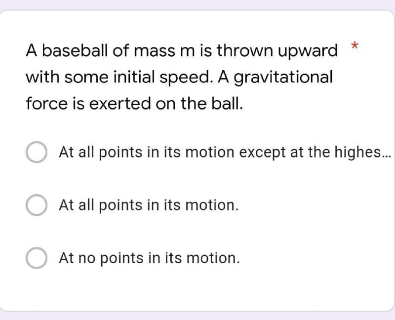 A baseball of mass m is thrown upward
with some initial speed. A gravitational
force is exerted on the ball.
At all points in its motion except at the highes.
At all points in its motion.
O At no points in its motion.

