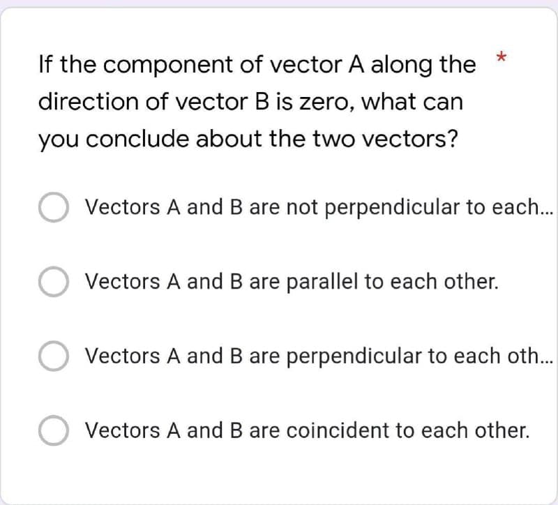 If the component of vector A along the
direction of vector B is zero, what can
you conclude about the two vectors?
Vectors A and B are not perpendicular to each...
Vectors A and B are parallel to each other.
Vectors A and B are perpendicular to each oth...
Vectors A and B are coincident to each other.
