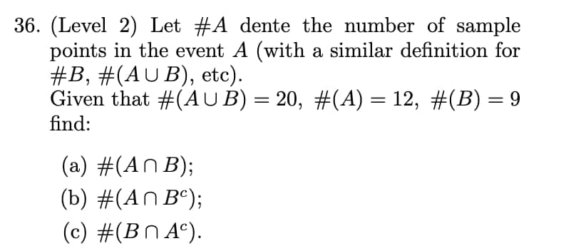 36. (Level 2) Let #A dente the number of sample
points in the event A (with a similar definition for
#B, #(AUB), etc).
Given that #(AUB) = 20, #(A) = 12, #(B) = 9
find:
(a) #(ANB);
(b) #(AnBc);
(c) #(BnAc).