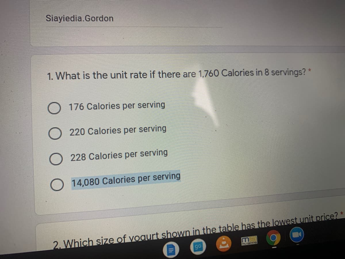 Siayiedia.Gordon
1. What is the unit rate if there are 1,760 Calories in 8 servings? *
O 176 Calories per serving
O 220 Calories per serving
O 228 Calories per serving
O 14,080 Calories per serving
2. Which size of vogurt shown in the table has the lowest unit price?
go
