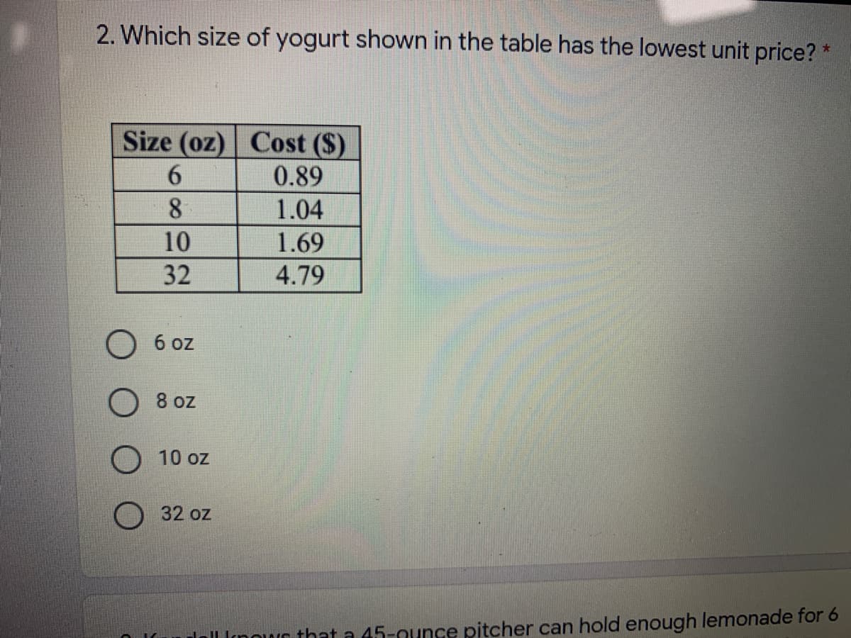 2. Which size of yogurt shown in the table has the lowest unit price? *
Size (oz) Cost ($)
6.
0.89
8
1.04
10
1.69
32
4.79
6 oz
O 8 oz
O 10 oz
O 32 oz
dell Inowr that a 45-ounce pitcher can hold enough lemonade for 6
