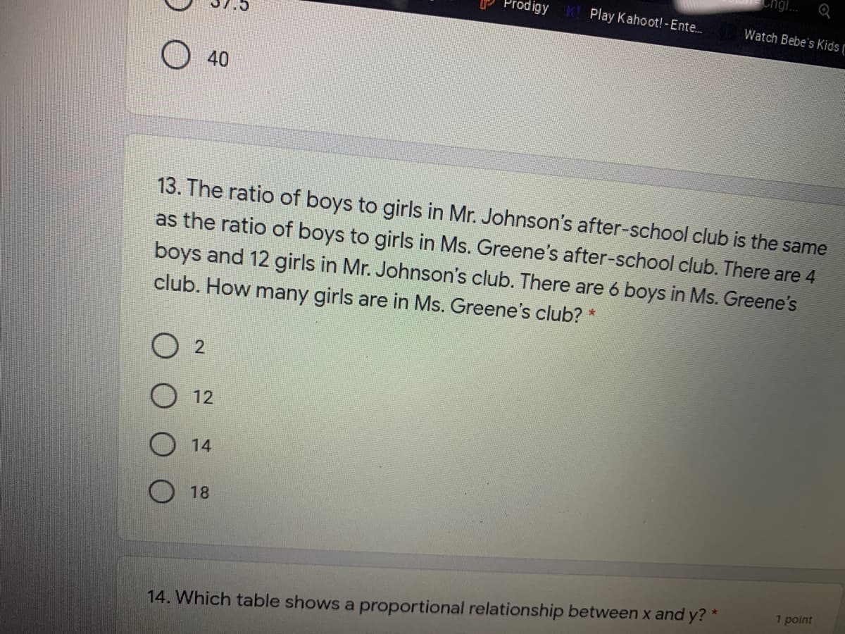 ngi.
Prodigy
Play Kahoot!-Ente.
Watch Bebe's Kids
O 40
13. The ratio of boys to girls in Mr. Johnson's after-school club is the same
as the ratio of boys to girls in Ms. Greene's after-school club. There are 4
boys and 12 girls in Mr. Johnson's club. There are 6 boys in Ms. Greene's
club. How many girls are in Ms. Greene's club?
12
14
18
1 point
14. Which table shows a proportional relationship between x and y? *
